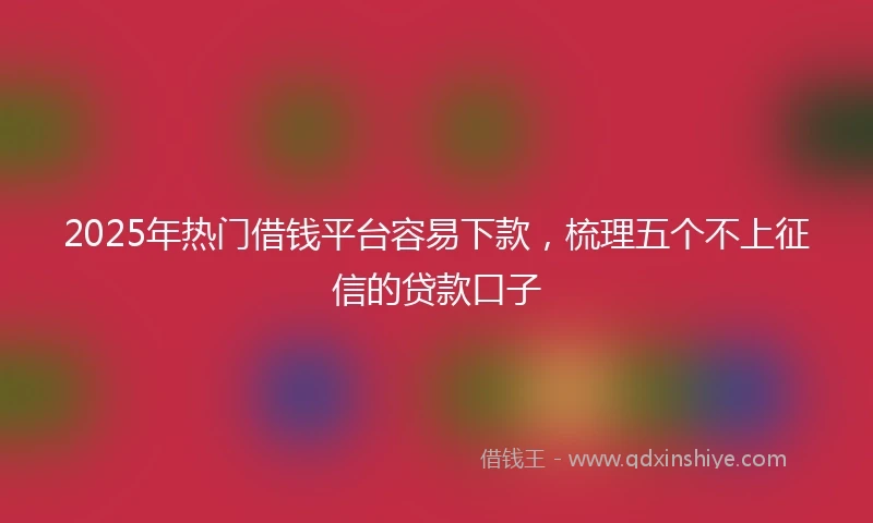 2025年热门借钱平台容易下款，梳理五个不上征信的贷款口子