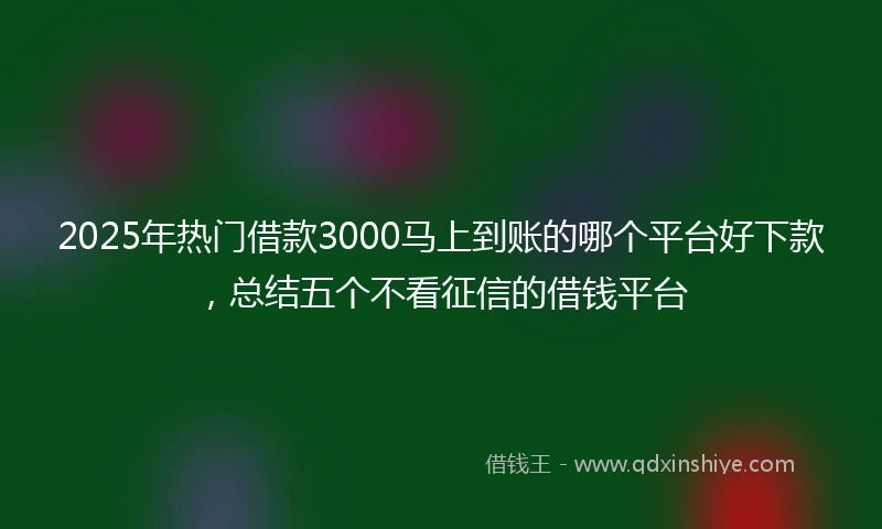 2025年热门借款3000马上到账的哪个平台好下款，总结五个不看征信的借钱平台
