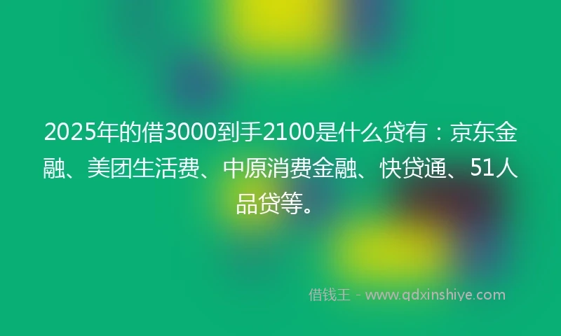 2025年的借3000到手2100是什么贷有：京东金融、美团生活费、中原消费金融、快贷通、51人品贷等。
