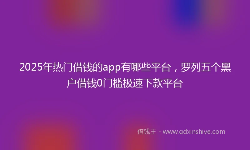2025年热门借钱的app有哪些平台，罗列五个黑户借钱0门槛极速下款平台