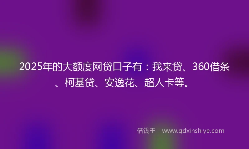 2025年的大额度网贷口子有：我来贷、360借条、柯基贷、安逸花、超人卡等。