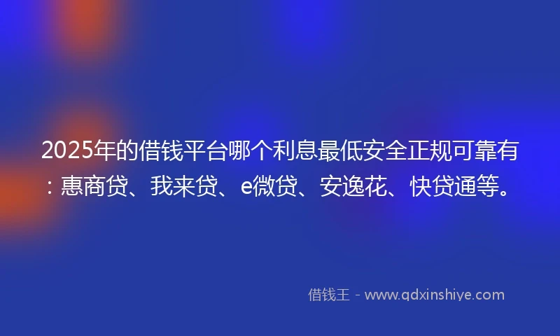 2025年的借钱平台哪个利息最低安全正规可靠有：惠商贷、我来贷、e微贷、安逸花、快贷通等。