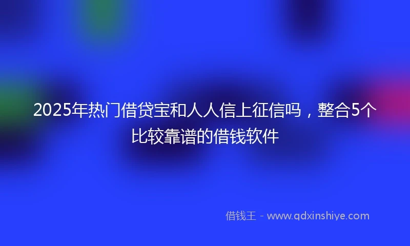 2025年热门借贷宝和人人信上征信吗，整合5个比较靠谱的借钱软件