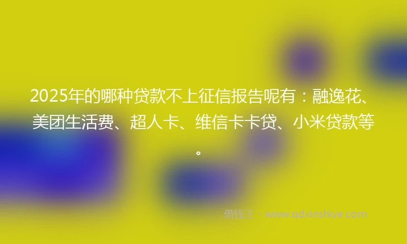 2025年的哪种贷款不上征信报告呢有：融逸花、美团生活费、超人卡、维信卡卡贷、小米贷款等。