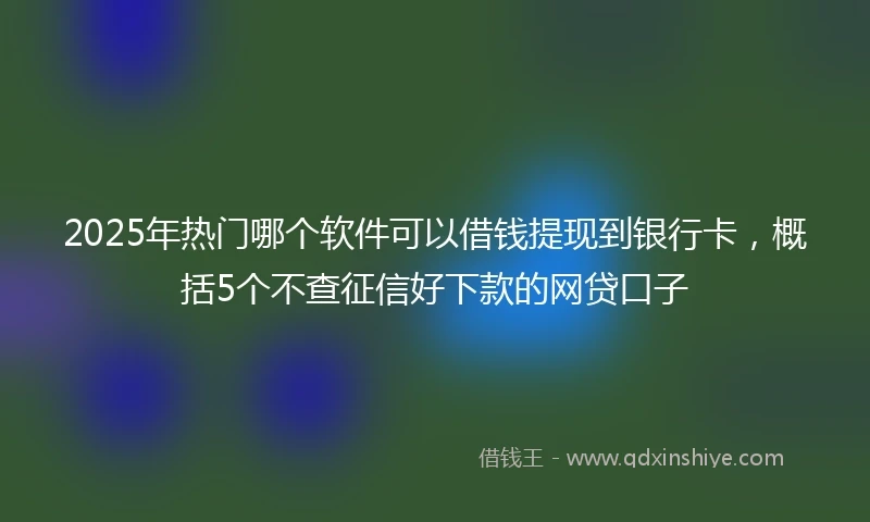 2025年热门哪个软件可以借钱提现到银行卡，概括5个不查征信好下款的网贷口子