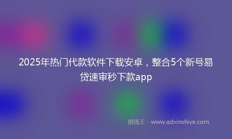 2025年热门代款软件下载安卓，整合5个新号易贷速审秒下款app