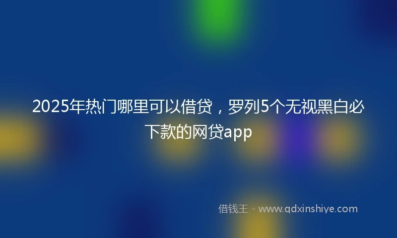 2025年热门哪里可以借贷，罗列5个无视黑白必下款的网贷app