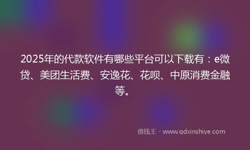 2025年的代款软件有哪些平台可以下载有：e微贷、美团生活费、安逸花、花呗、中原消费金融等。