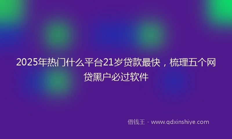 2025年热门什么平台21岁贷款最快，梳理五个网贷黑户必过软件