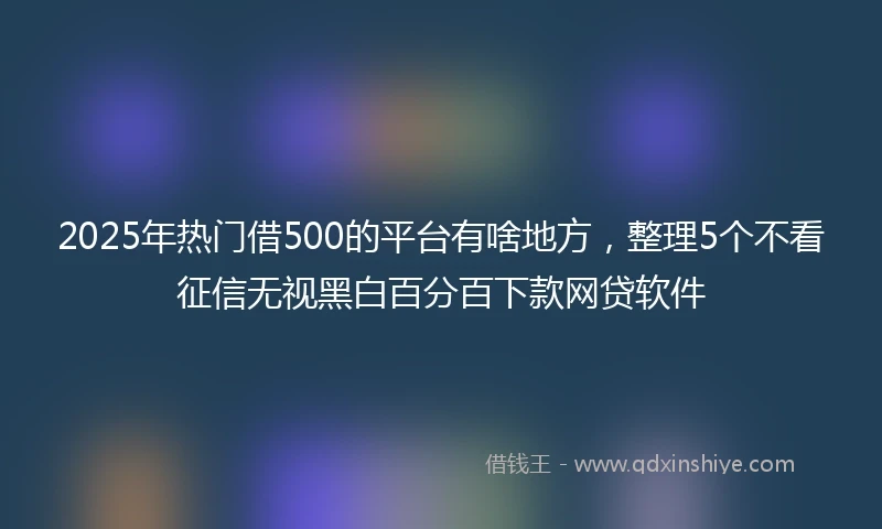 2025年热门借500的平台有啥地方，整理5个不看征信无视黑白百分百下款网贷软件