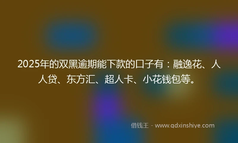 2025年的双黑逾期能下款的口子有：融逸花、人人贷、东方汇、超人卡、小花钱包等。