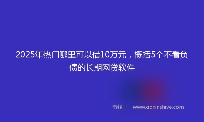 2025年热门哪里可以借10万元，概括5个不看负债的长期网贷软件