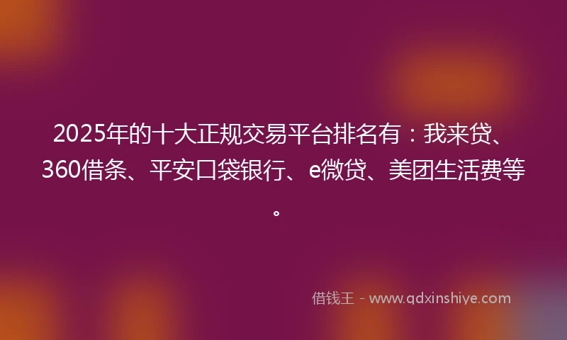 2025年的十大正规交易平台排名有：我来贷、360借条、平安口袋银行、e微贷、美团生活费等。