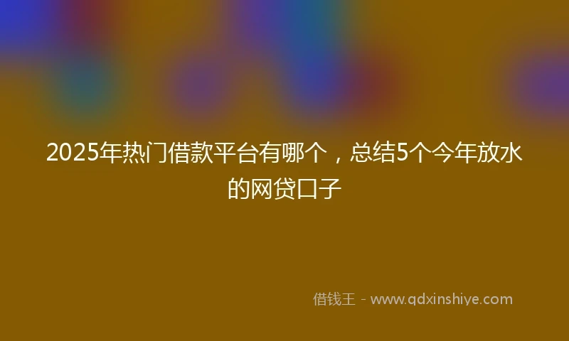 2025年热门借款平台有哪个，总结5个今年放水的网贷口子