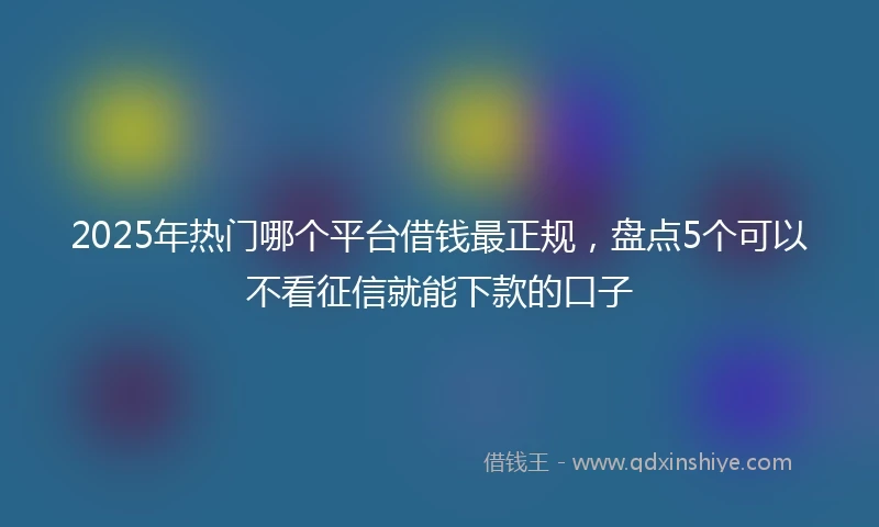 2025年热门哪个平台借钱最正规，盘点5个可以不看征信就能下款的口子
