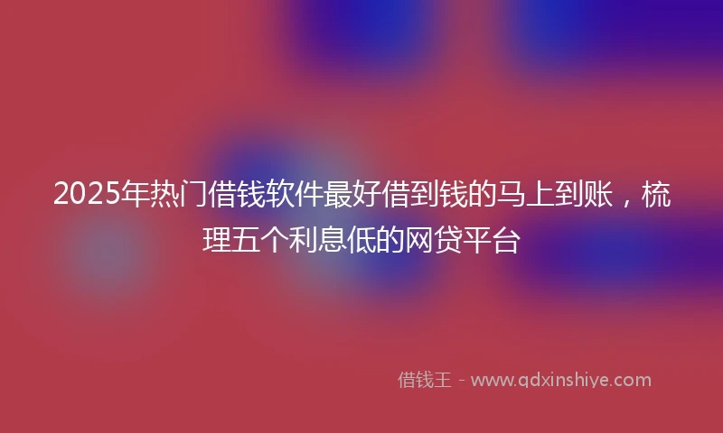 2025年热门借钱软件最好借到钱的马上到账，梳理五个利息低的网贷平台