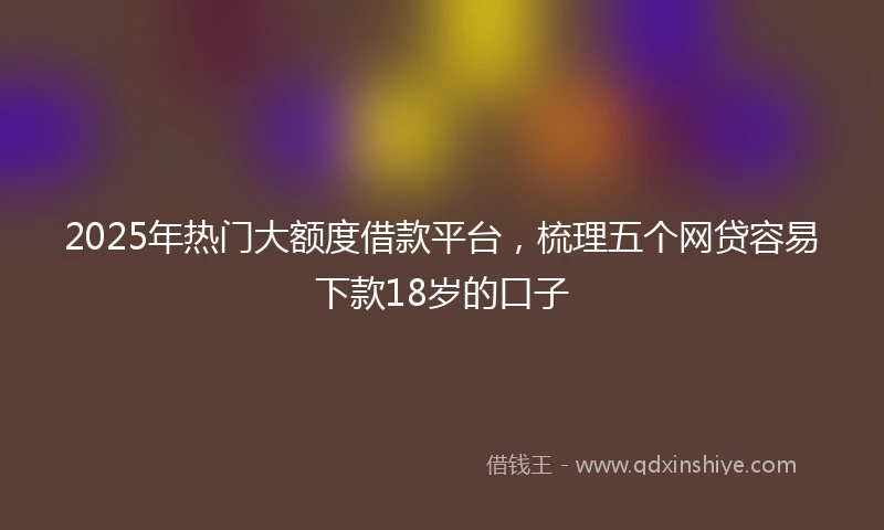 2025年热门大额度借款平台，梳理五个网贷容易下款18岁的口子