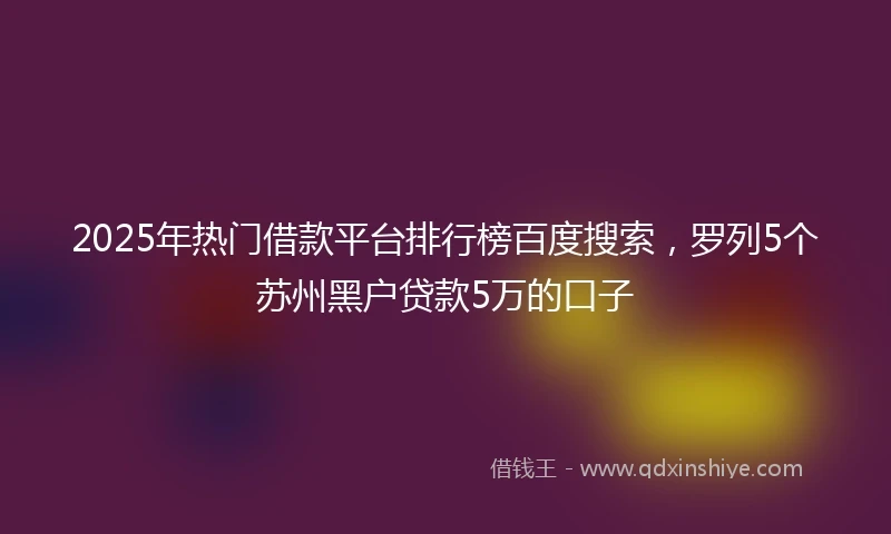 2025年热门借款平台排行榜百度搜索，罗列5个苏州黑户贷款5万的口子