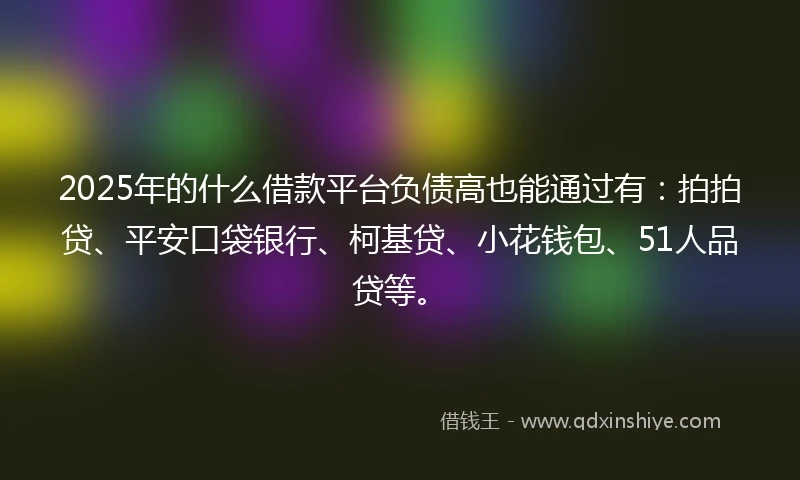 2025年的什么借款平台负债高也能通过有：拍拍贷、平安口袋银行、柯基贷、小花钱包、51人品贷等。