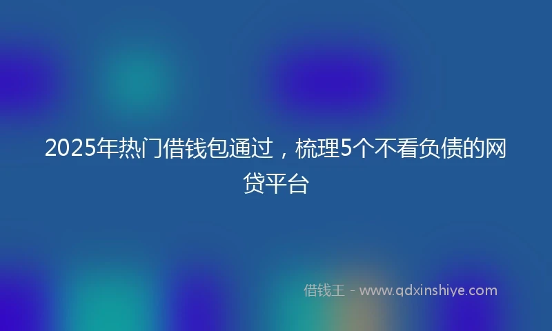 2025年热门借钱包通过，梳理5个不看负债的网贷平台
