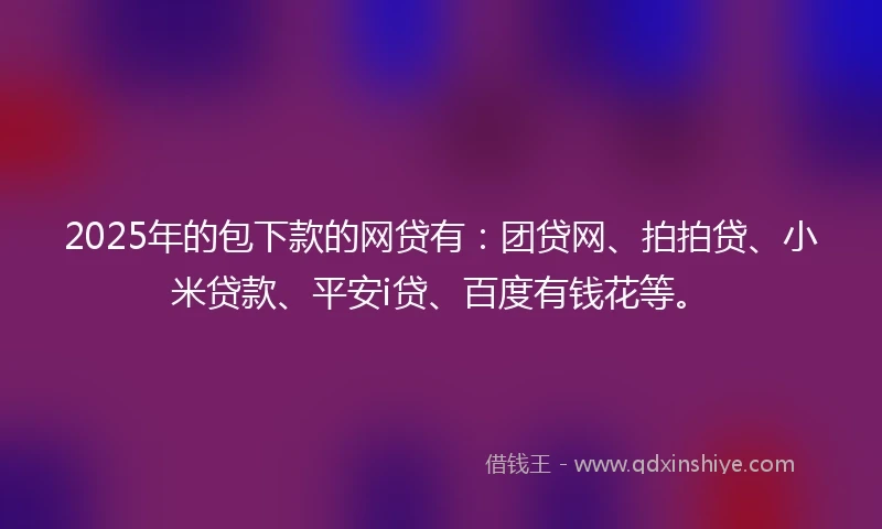 2025年的包下款的网贷有：团贷网、拍拍贷、小米贷款、平安i贷、百度有钱花等。