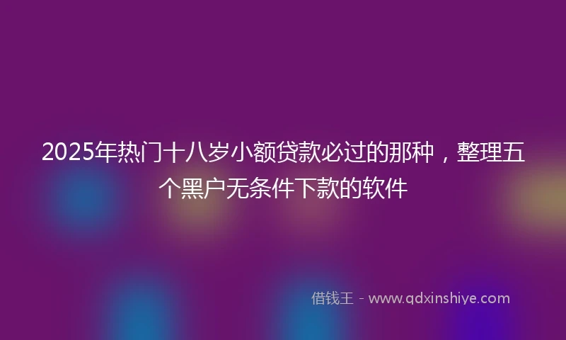 2025年热门十八岁小额贷款必过的那种，整理五个黑户无条件下款的软件