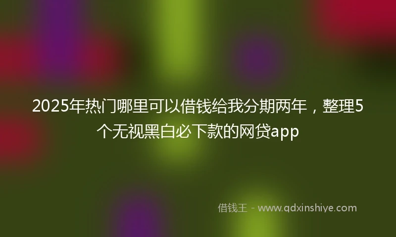 2025年热门哪里可以借钱给我分期两年，整理5个无视黑白必下款的网贷app