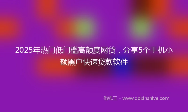 2025年热门低门槛高额度网贷，分享5个手机小额黑户快速贷款软件