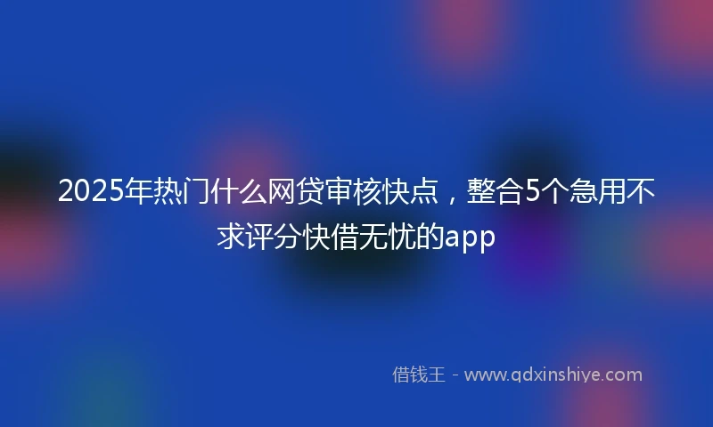 2025年热门什么网贷审核快点，整合5个急用不求评分快借无忧的app