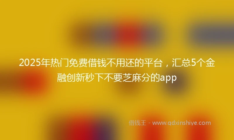 2025年热门免费借钱不用还的平台,汇总5个金融创新秒下不要芝麻分的app