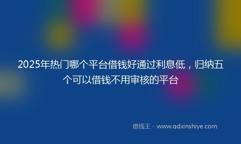 2025年热门哪个平台借钱好通过利息低，归纳五个可以借钱不用审核的平台