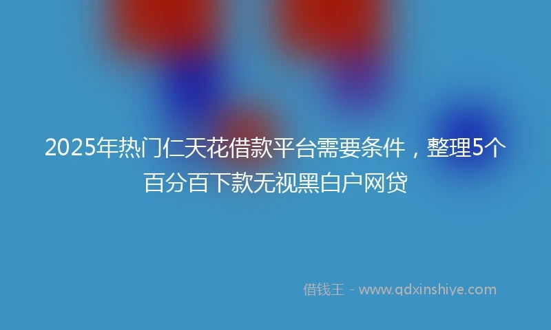2025年热门仁天花借款平台需要条件，整理5个百分百下款无视黑白户网贷