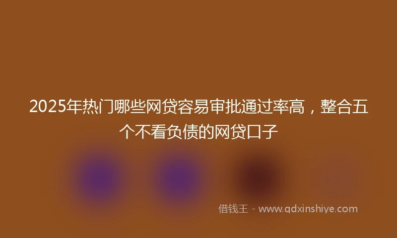 2025年热门哪些网贷容易审批通过率高，整合五个不看负债的网贷口子