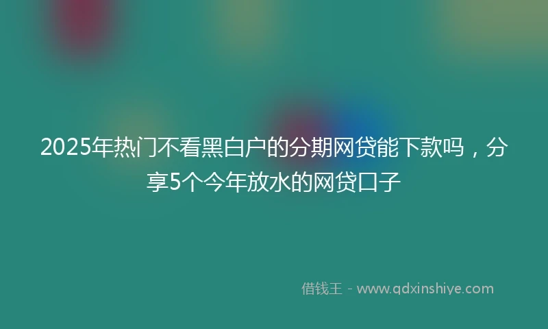 2025年热门不看黑白户的分期网贷能下款吗，分享5个今年放水的网贷口子