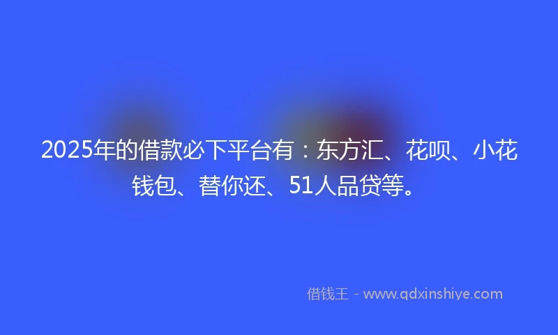 2025年的借款必下平台有：东方汇、花呗、小花钱包、替你还、51人品贷等。