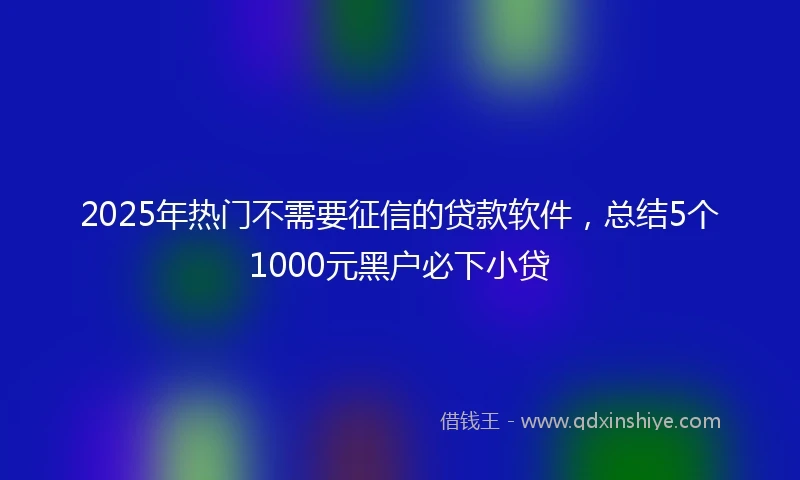 2025年热门不需要征信的贷款软件，总结5个1000元黑户必下小贷