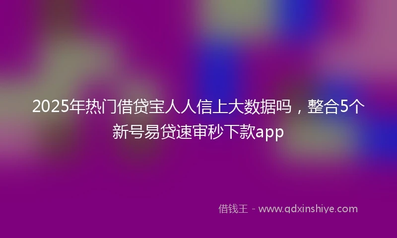 2025年热门借贷宝人人信上大数据吗，整合5个新号易贷速审秒下款app