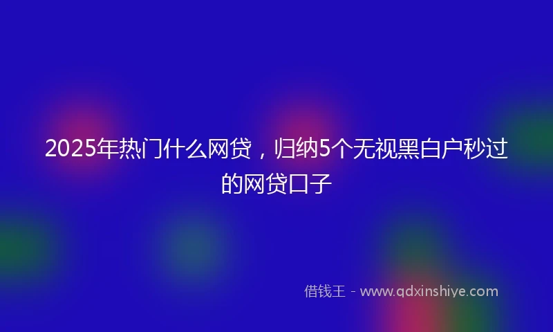 2025年热门什么网贷，归纳5个无视黑白户秒过的网贷口子