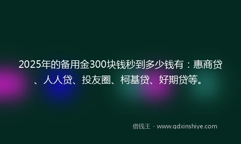2025年的备用金300块钱秒到多少钱有：惠商贷、人人贷、投友圈、柯基贷、好期贷等。