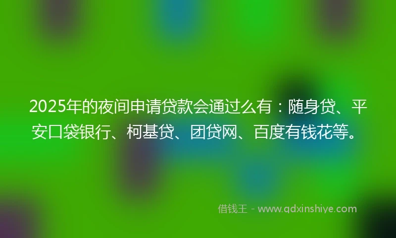 2025年的夜间申请贷款会通过么有：随身贷、平安口袋银行、柯基贷、团贷网、百度有钱花等。