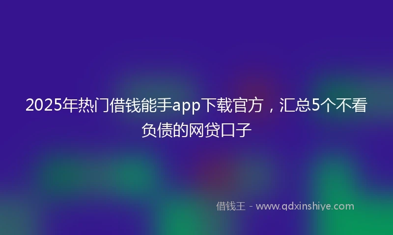 2025年热门借钱能手app下载官方，汇总5个不看负债的网贷口子