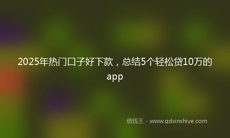 2025年热门口子好下款，总结5个轻松贷10万的app