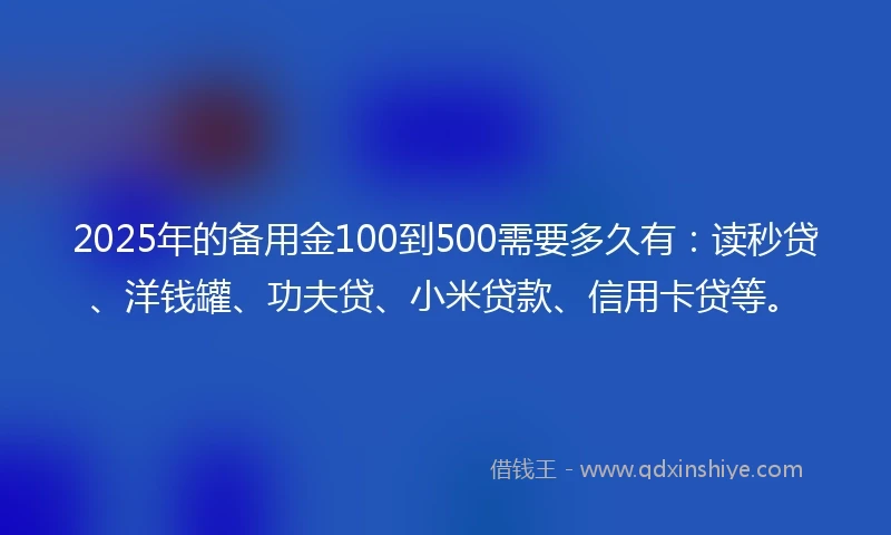 2025年的备用金100到500需要多久有：读秒贷、洋钱罐、功夫贷、小米贷款、信用卡贷等。