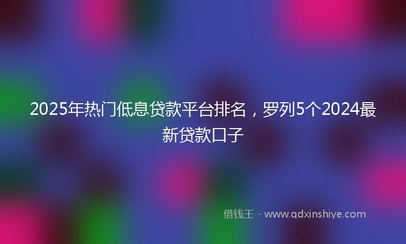 2025年热门低息贷款平台排名,罗列5个2024最新贷款口子
