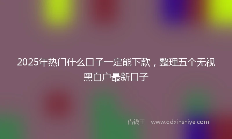 2025年热门什么口子一定能下款，整理五个无视黑白户最新口子