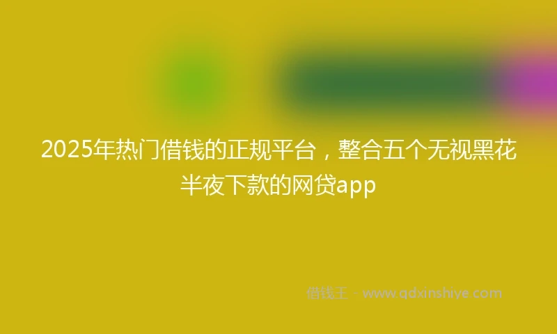 2025年热门借钱的正规平台，整合五个无视黑花半夜下款的网贷app