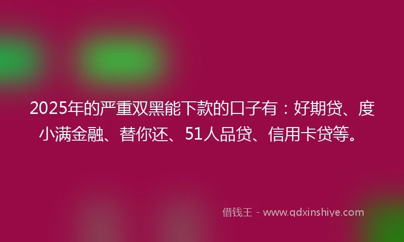 2025年的严重双黑能下款的口子有：好期贷、度小满金融、替你还、51人品贷、信用卡贷等。