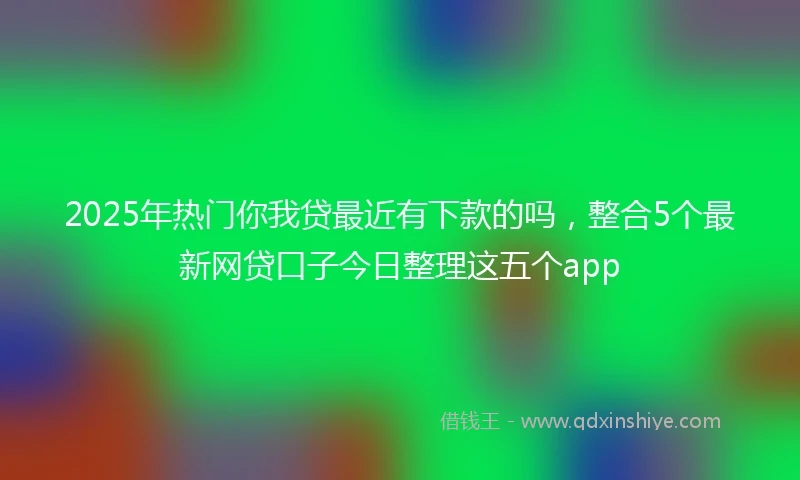 2025年热门你我贷最近有下款的吗，整合5个最新网贷口子今日整理这五个app