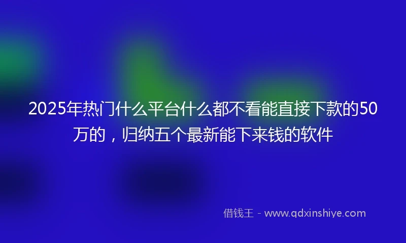2025年热门什么平台什么都不看能直接下款的50万的，归纳五个最新能下来钱的软件