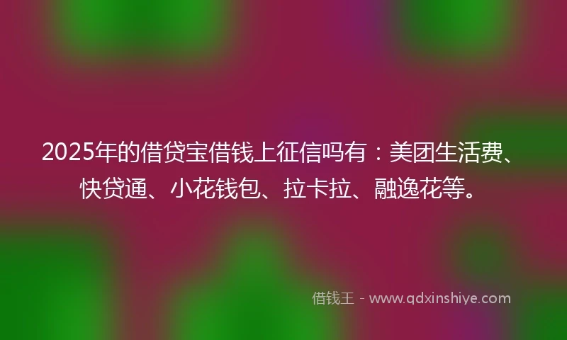 2025年的借贷宝借钱上征信吗有：美团生活费、快贷通、小花钱包、拉卡拉、融逸花等。
